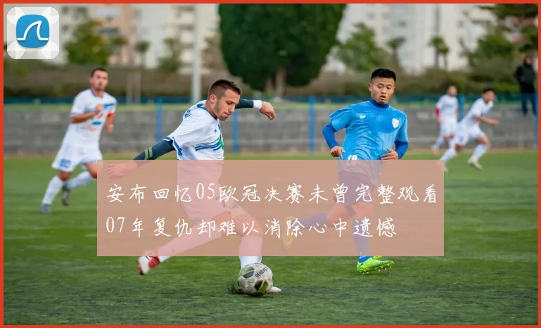 安布回忆05欧冠决赛未曾完整观看07年复仇却难以消除心中遗憾