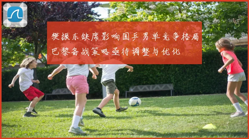 樊振东缺席影响国乒男单竞争格局巴黎备战策略亟待调整与优化