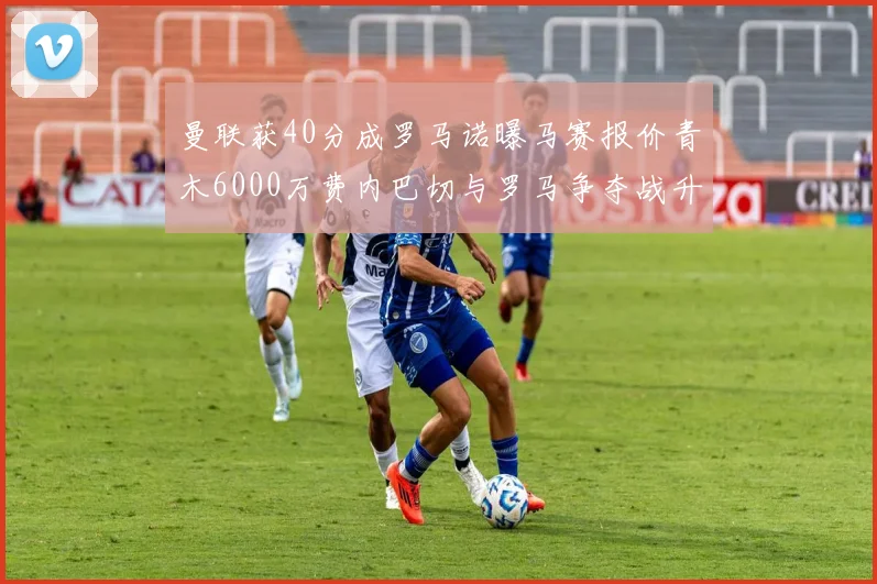 曼联获40分成罗马诺曝马赛报价青木6000万费内巴切与罗马争夺战升级