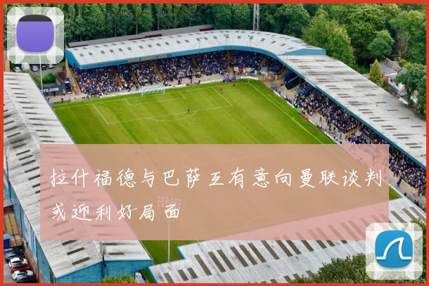 拉什福德与巴萨互有意向曼联谈判或迎利好局面