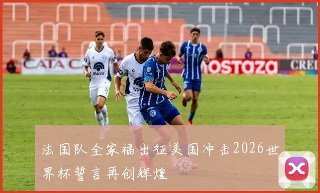法国队全家福出征美国冲击2026世界杯誓言再创辉煌