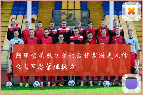 阿隆索执教切尔西后将掌握更大转会与阵容管理权力