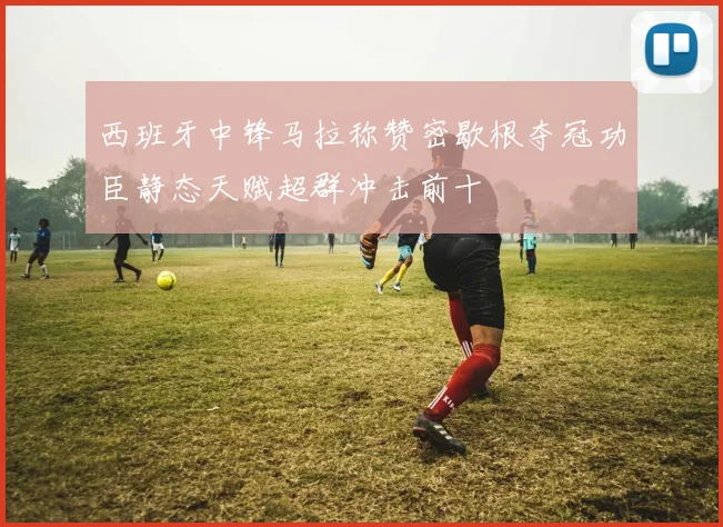 西班牙中锋马拉称赞密歇根夺冠功臣静态天赋超群冲击前十