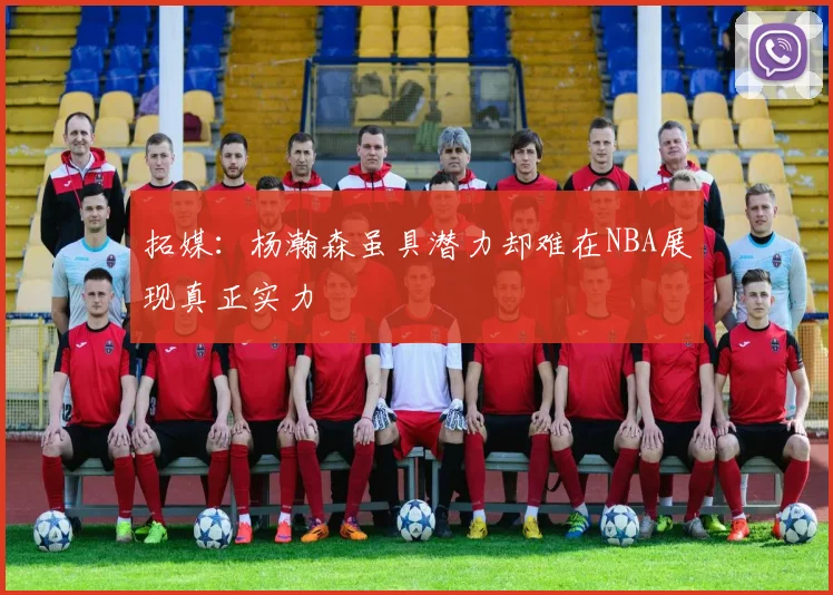 拓媒：杨瀚森虽具潜力却难在NBA展现真正实力