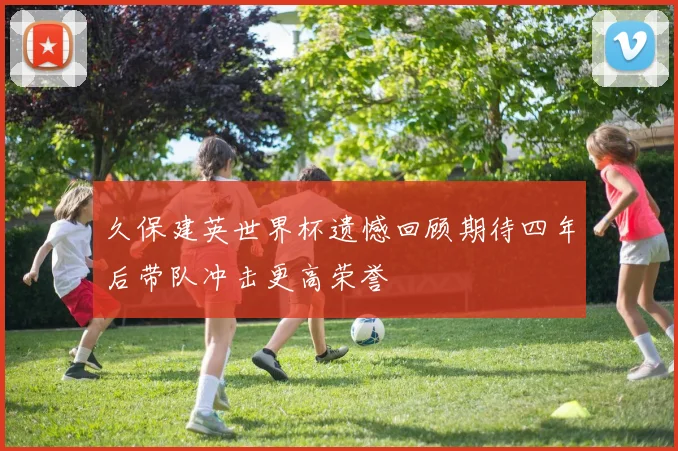 久保建英世界杯遗憾回顾期待四年后带队冲击更高荣誉