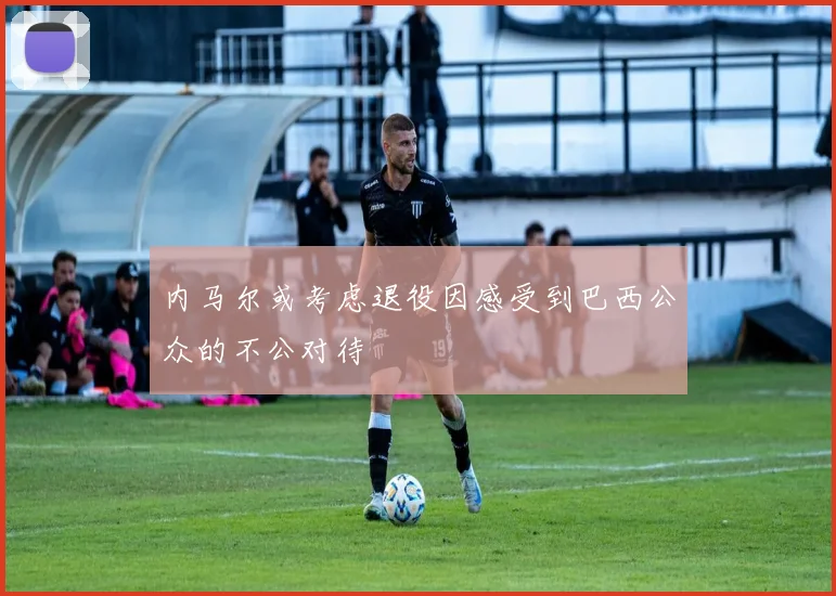 内马尔或考虑退役因感受到巴西公众的不公对待