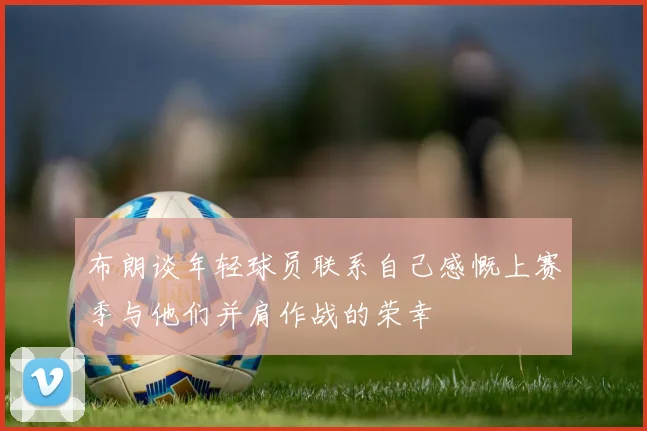 布朗谈年轻球员联系自己感慨上赛季与他们并肩作战的荣幸