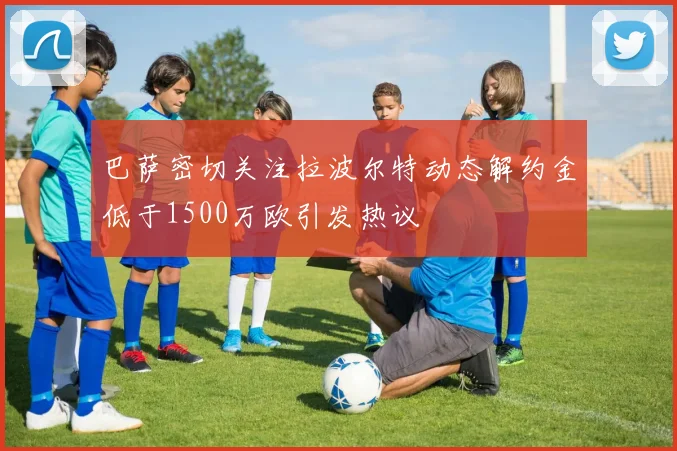 巴萨密切关注拉波尔特动态解约金低于1500万欧引发热议