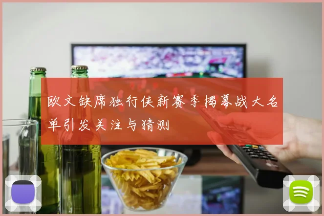 欧文缺席独行侠新赛季揭幕战大名单引发关注与猜测