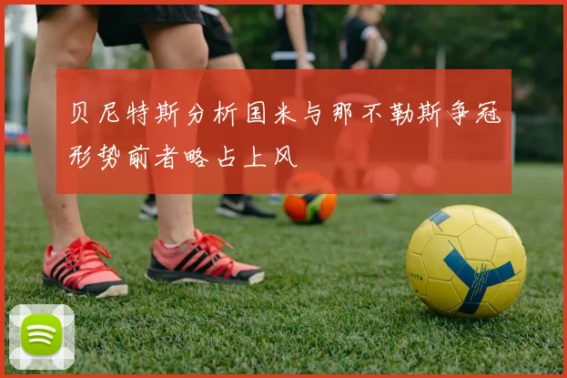 贝尼特斯分析国米与那不勒斯争冠形势前者略占上风