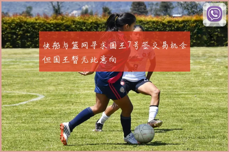 快船与篮网寻求国王7号签交易机会但国王暂无此意向