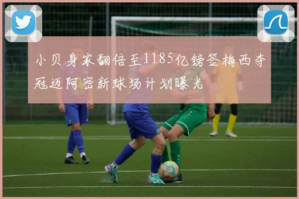 小贝身家翻倍至1185亿镑签梅西夺冠迈阿密新球场计划曝光