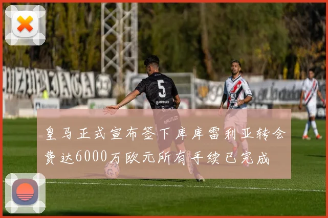 皇马正式宣布签下库库雷利亚转会费达6000万欧元所有手续已完成