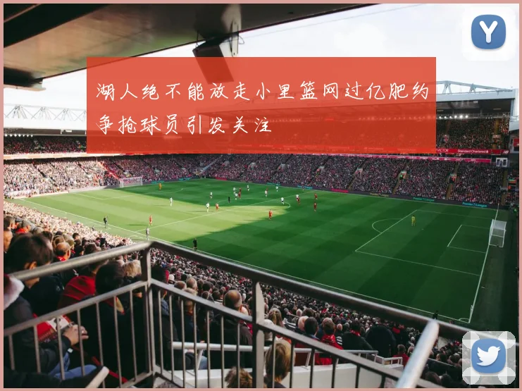 湖人绝不能放走小里篮网过亿肥约争抢球员引发关注