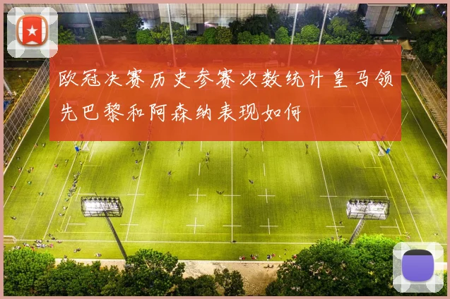 欧冠决赛历史参赛次数统计皇马领先巴黎和阿森纳表现如何