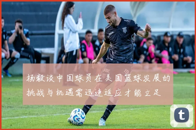 杨毅谈中国球员在美国篮球发展的挑战与机遇需迅速适应才能立足