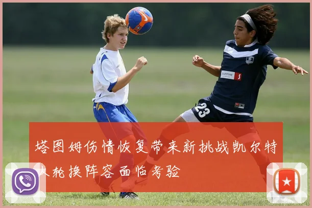 塔图姆伤情恢复带来新挑战凯尔特人轮换阵容面临考验