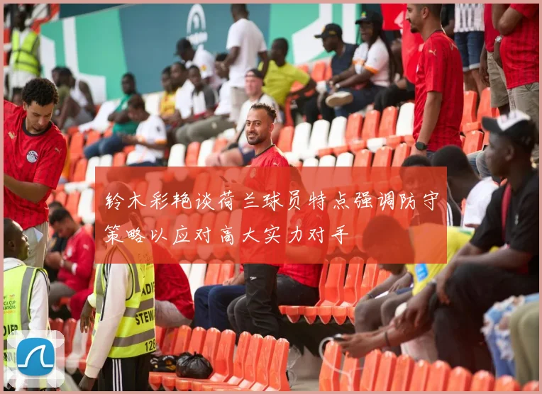 铃木彩艳谈荷兰球员特点强调防守策略以应对高大实力对手