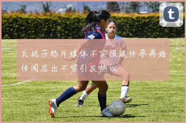 瓦妮莎怒斥媒体不实报道怀孕再婚传闻层出不穷引发热议