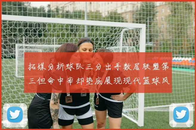 拓媒分析球队三分出手数居联盟第三但命中率却垫底展现现代篮球风格