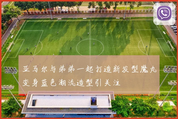 亚马尔与弟弟一起打造新发型魔丸变身蓝色潮流造型引关注