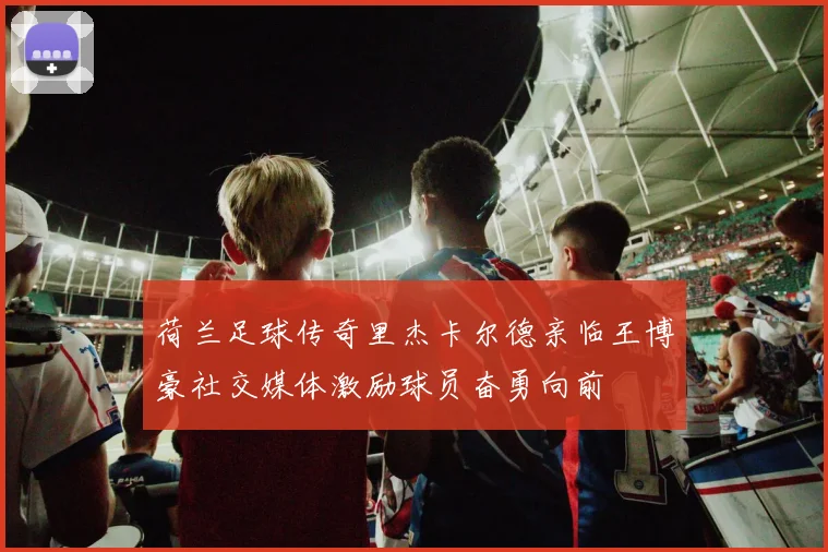 荷兰足球传奇里杰卡尔德亲临王博豪社交媒体激励球员奋勇向前