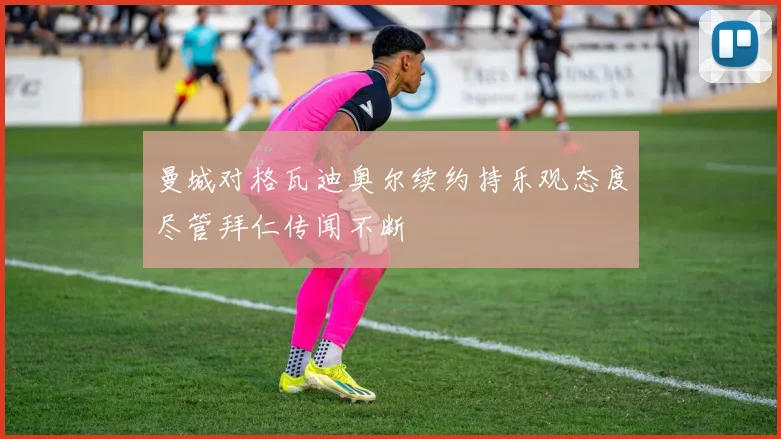 曼城对格瓦迪奥尔续约持乐观态度尽管拜仁传闻不断
