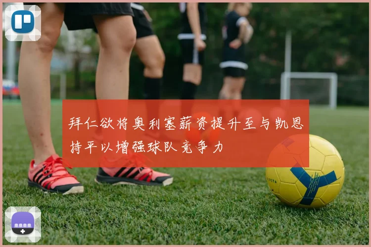 拜仁欲将奥利塞薪资提升至与凯恩持平以增强球队竞争力
