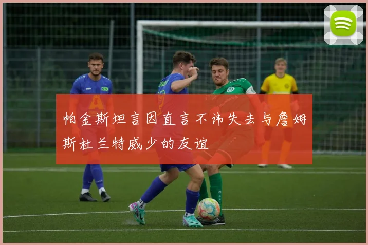 帕金斯坦言因直言不讳失去与詹姆斯杜兰特威少的友谊