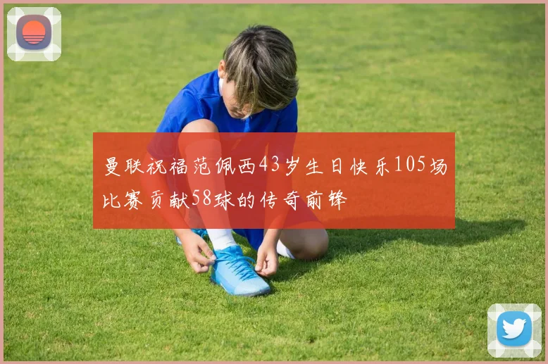 曼联祝福范佩西43岁生日快乐105场比赛贡献58球的传奇前锋
