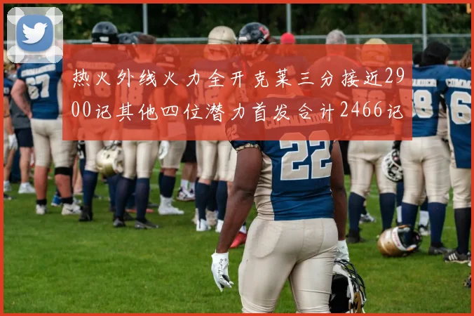 热火外线火力全开克莱三分接近2900记其他四位潜力首发合计2466记