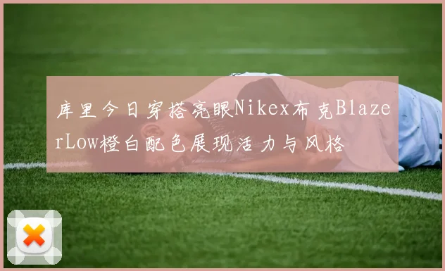 库里今日穿搭亮眼Nikex布克BlazerLow橙白配色展现活力与风格