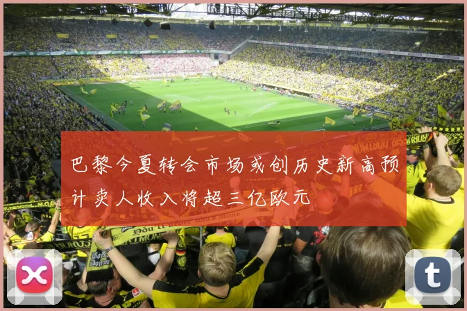 巴黎今夏转会市场或创历史新高预计卖人收入将超三亿欧元